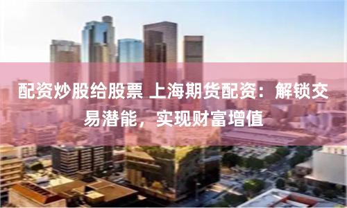 配资炒股给股票 上海期货配资：解锁交易潜能，实现财富增值