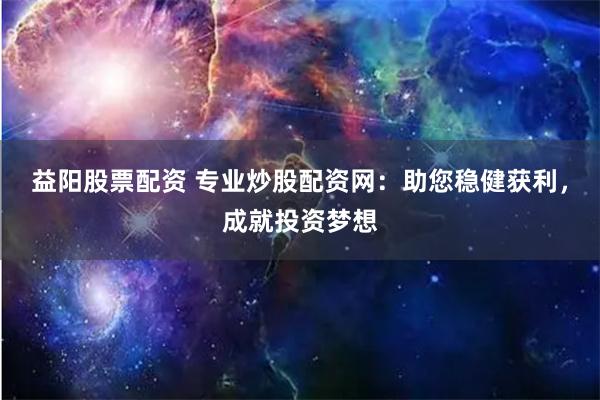 益阳股票配资 专业炒股配资网：助您稳健获利，成就投资梦想