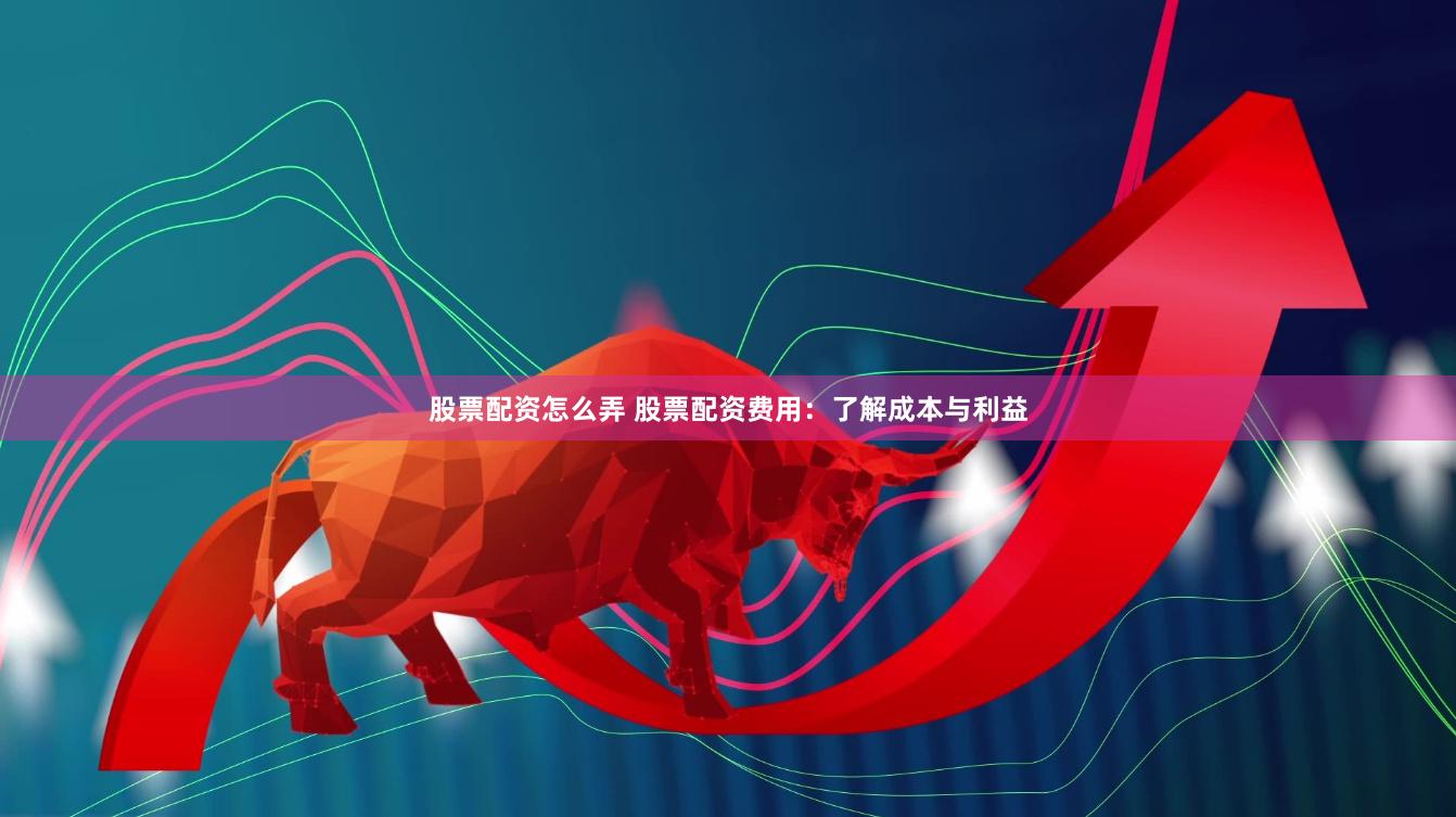 股票配资怎么弄 股票配资费用：了解成本与利益