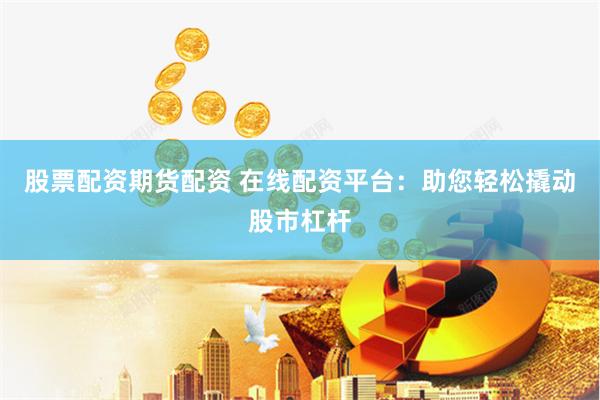 股票配资期货配资 在线配资平台：助您轻松撬动股市杠杆