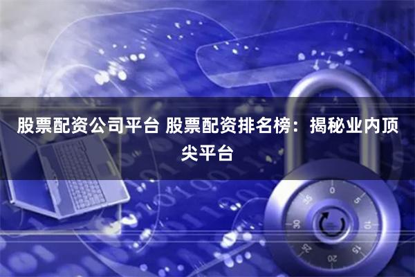 股票配资公司平台 股票配资排名榜：揭秘业内顶尖平台
