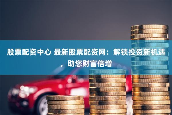 股票配资中心 最新股票配资网：解锁投资新机遇，助您财富倍增