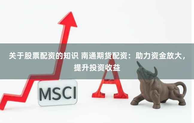关于股票配资的知识 南通期货配资：助力资金放大，提升投资收益