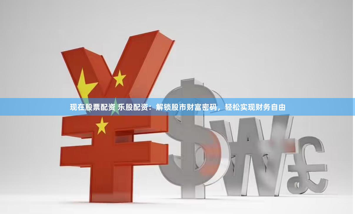 现在股票配资 乐股配资：解锁股市财富密码，轻松实现财务自由
