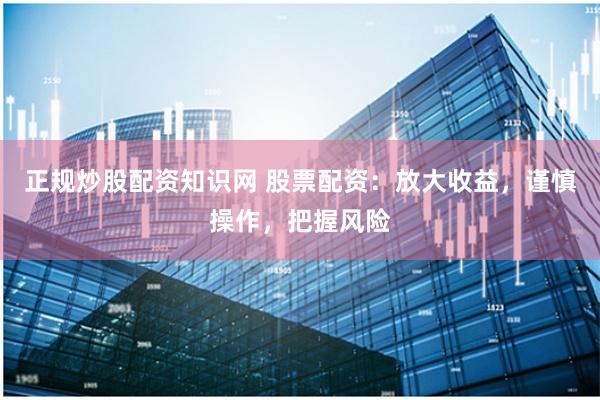 正规炒股配资知识网 股票配资：放大收益，谨慎操作，把握风险