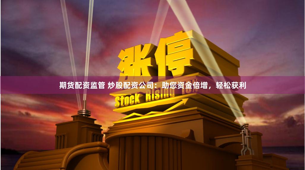 期货配资监管 炒股配资公司：助您资金倍增，轻松获利