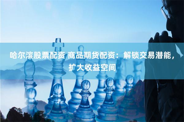 哈尔滨股票配资 商品期货配资：解锁交易潜能，扩大收益空间