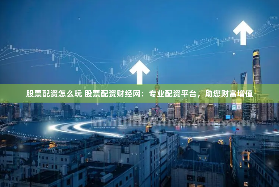 股票配资怎么玩 股票配资财经网：专业配资平台，助您财富增值