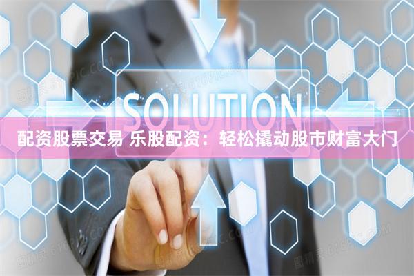 配资股票交易 乐股配资：轻松撬动股市财富大门