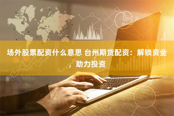场外股票配资什么意思 台州期货配资：解锁资金，助力投资