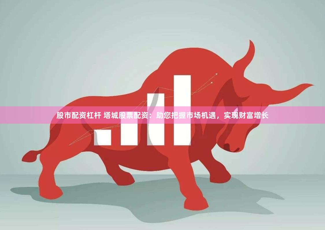 股市配资杠杆 塔城股票配资:助您把握市场机遇,实现财富增长