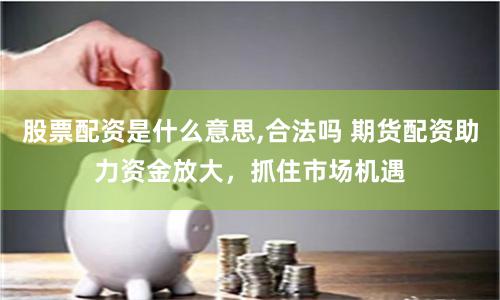 股票配资是什么意思,合法吗 期货配资助力资金放大,抓住市场机遇