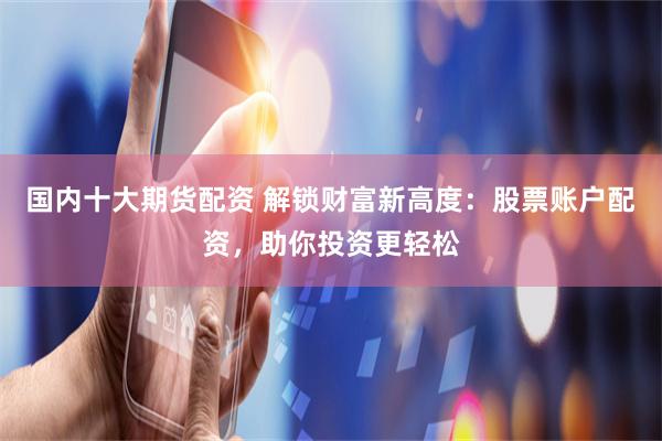 国内十大期货配资 解锁财富新高度：股票账户配资，助你投资更轻松