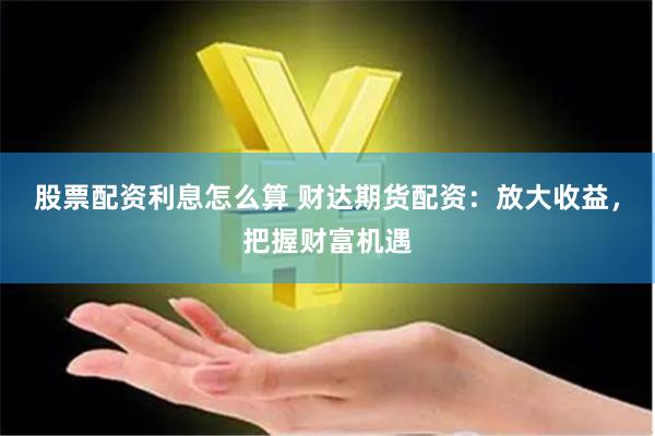 股票配资利息怎么算 财达期货配资：放大收益，把握财富机遇