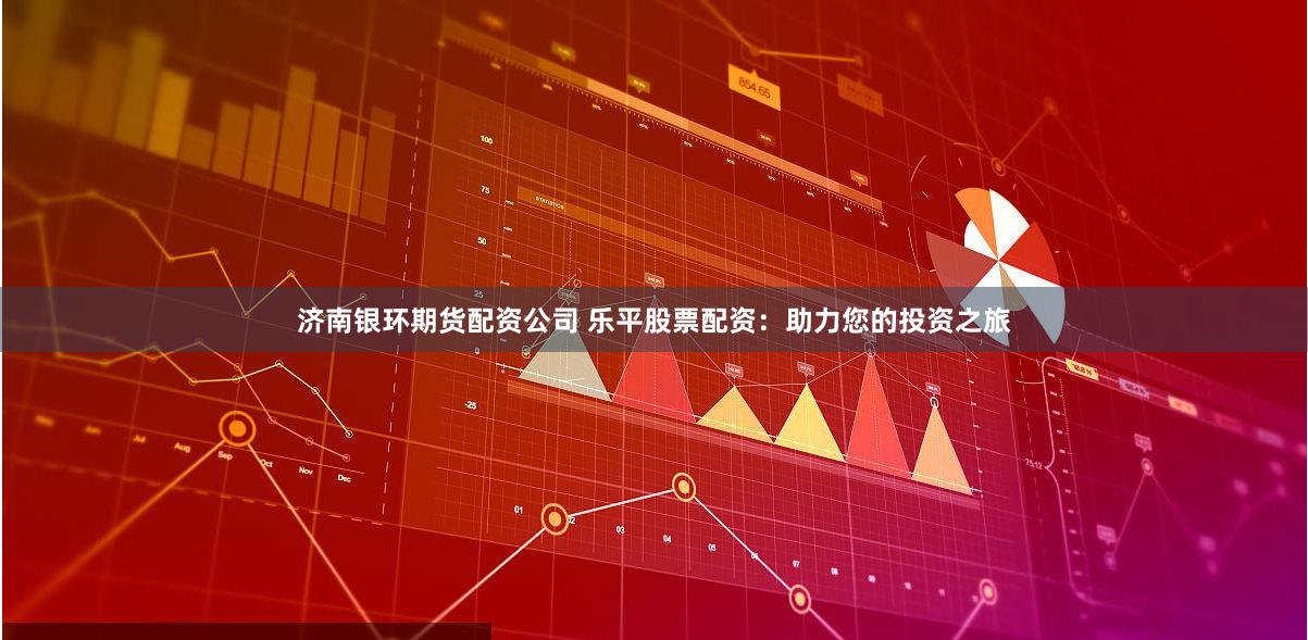 济南银环期货配资公司 乐平股票配资：助力您的投资之旅