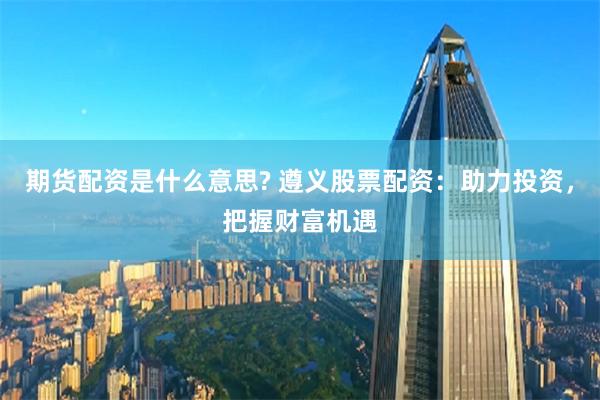 期货配资是什么意思? 遵义股票配资：助力投资，把握财富机遇