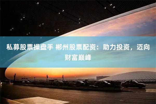 私募股票操盘手 郴州股票配资：助力投资，迈向财富巅峰