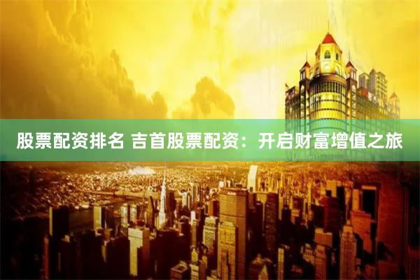 股票配资排名 吉首股票配资：开启财富增值之旅