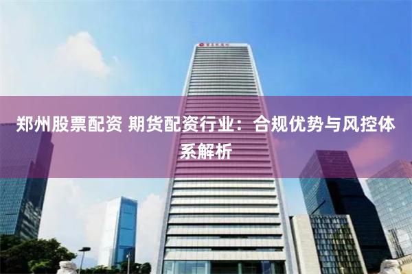 郑州股票配资 期货配资行业：合规优势与风控体系解析