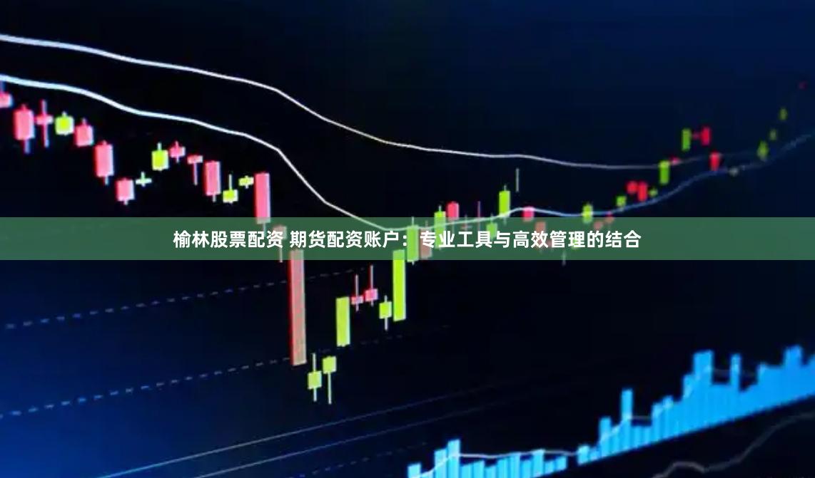 榆林股票配资 期货配资账户：专业工具与高效管理的结合