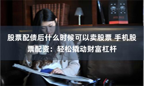 股票配债后什么时候可以卖股票 手机股票配资：轻松撬动财富杠杆